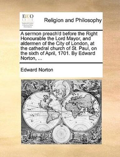 A sermon preach'd before the Right Honourable the Lord Mayor, and aldermen of the City of London, at the cathedral church of St. Paul, on the sixth of April, 1701. By Edward Norton, ...