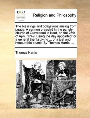 The blessings and obligations arising from peace. A sermon preach'd in the parish-church of Gravesend in Kent, on the 25th of April, 1749. Being the day appointed for a general thanksgiving ... of a just and honourable peace. By Thomas Harris, ...