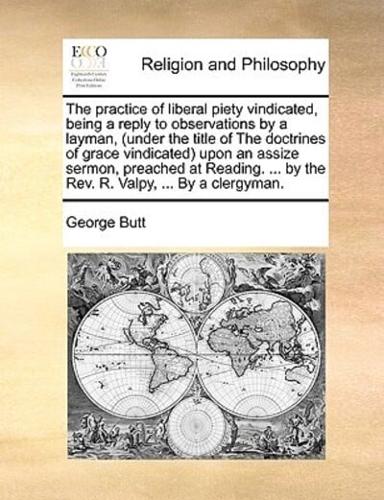 The practice of liberal piety vindicated, being a reply to observations by a layman, (under the title of The doctrines of grace vindicated) upon an assize sermon, preached at Reading. ... by the Rev. R. Valpy, ... By a clergyman.