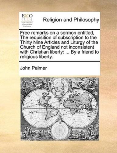 Free remarks on a sermon entitled, The requisition of subscription to the Thirty Nine Articles and Liturgy of the Church of England not inconsistent with Christian liberty: ... By a friend to religious liberty.