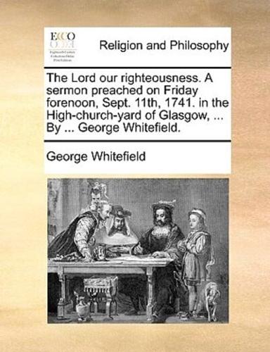 The Lord our righteousness. A sermon preached on Friday forenoon, Sept. 11th, 1741. in the High-church-yard of Glasgow, ... By ... George Whitefield.