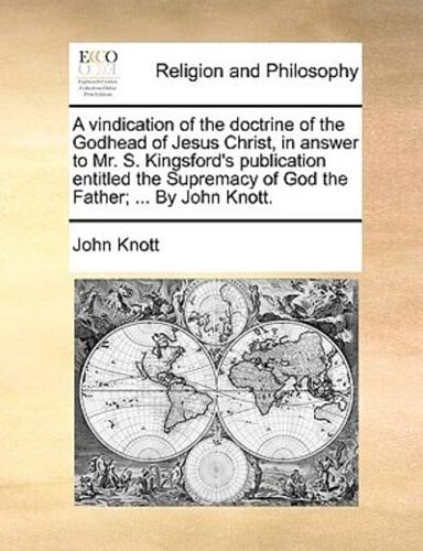 A vindication of the doctrine of the Godhead of Jesus Christ, in answer to Mr. S. Kingsford's publication entitled the Supremacy of God the Father; ... By John Knott.
