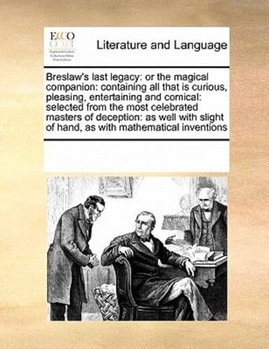 Breslaw's last legacy: or the magical companion: containing all that is curious, pleasing, entertaining and comical: selected from the most celebrated masters of deception: as well with slight of hand, as with mathematical inventions