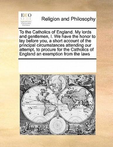 To the Catholics of England. My lords and gentlemen, I. We have the honor to lay before you, a short account of the principal circumstances attending our attempt, to procure for the Catholics of England an exemption from the laws