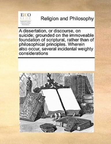 A dissertation, or discourse, on suicide; grounded on the immoveable foundation of scriptural, rather than of philosophical principles. Wherein also occur, several incidental weighty considerations