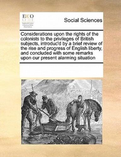 Considerations upon the rights of the colonists to the privileges of British subjects, introduc'd by a brief review of the rise and progress of English liberty, and concluded with some remarks upon our present alarming situation