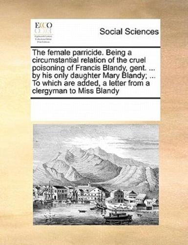 The female parricide. Being a circumstantial relation of the cruel poisoning of Francis Blandy, gent. ... by his only daughter Mary Blandy; ... To which are added, a letter from a clergyman to Miss Blandy