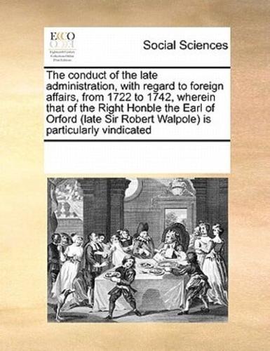 The conduct of the late administration, with regard to foreign affairs, from 1722 to 1742, wherein that of the Right Honble the Earl of Orford (late Sir Robert Walpole) is particularly vindicated
