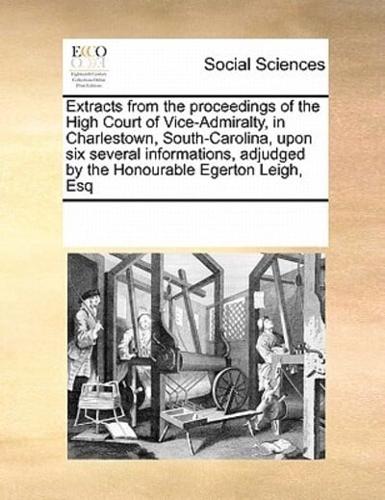 Extracts from the proceedings of the High Court of Vice-Admiralty, in Charlestown, South-Carolina, upon six several informations, adjudged by the Honourable Egerton Leigh, Esq