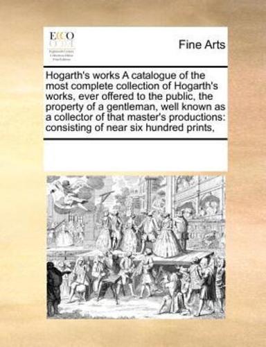Hogarth's works A catalogue of the most complete collection of Hogarth's works, ever offered to the public, the property of a gentleman, well known as a collector of that master's productions: consisting of near six hundred prints,