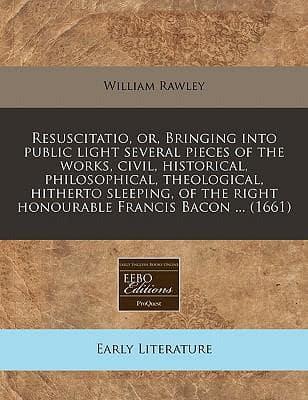 Resuscitatio, Or, Bringing Into Public Light Several Pieces of the Works, Civil, Historical, Philosophical, Theological, Hitherto Sleeping, of the Right Honourable Francis Bacon ... (1661)