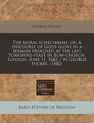 The Moral Schechinah, Or, a Discourse of Gods Glory in a Sermon Preached at the Last Yorkshire-Feast in Bow-Church, London, June 11, 1682 / By George Hickes. (1682)