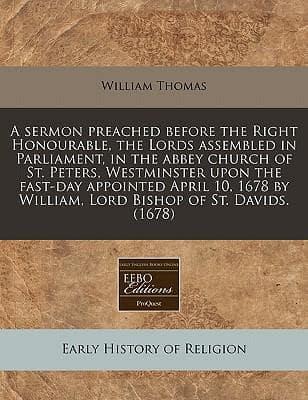 A Sermon Preached Before the Right Honourable, the Lords Assembled in Parliament, in the Abbey Church of St. Peters, Westminster Upon the Fast-Day Appointed April 10, 1678 by William, Lord Bishop of St. Davids. (1678)