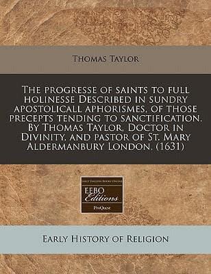 The Progresse of Saints to Full Holinesse Described in Sundry Apostolicall Aphorismes, of Those Precepts Tending to Sanctification. By Thomas Taylor, Doctor in Divinity, and Pastor of St. Mary Aldermanbury London. (1631)