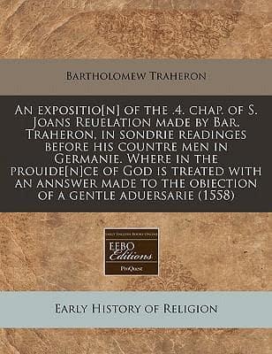 An Expositio[n] of the .4. Chap. Of S. Joans Reuelation Made by Bar. Traheron, in Sondrie Readinges Before His Countre Men in Germanie. Where in the Prouide[n]ce of God Is Treated With an Annswer Made to the Obiection of a Gentle Aduersarie (1558)