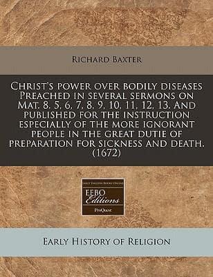 Christ's Power Over Bodily Diseases Preached in Several Sermons on Mat. 8. 5, 6, 7, 8, 9, 10, 11, 12, 13. And Published for the Instruction Especially of the More Ignorant People in the Great Dutie of Preparation for Sickness and Death. (1672)