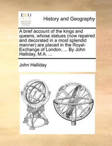 A brief account of the kings and queens, whose statues (now repaired and decorated in a most splendid manner) are placed in the Royal-Exchange of London, ... By John Halliday, M.A. ...