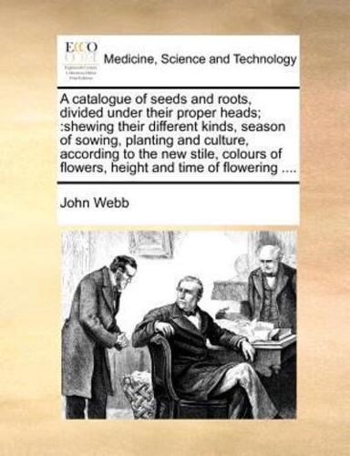 A catalogue of seeds and roots, divided under their proper heads;:shewing their different kinds, season of sowing, planting and culture, according to the new stile, colours of flowers, height and time of flowering ....