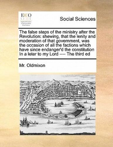 The false steps of the ministry after the Revolution: shewing, that the lenity and moderation of that government, was the occasion of all the factions which have since endanger'd the constitution  In a leter   to my Lord ---- The third ed