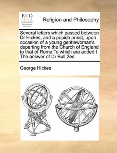 Several letters which passed between Dr Hickes, and a popish priest, upon occasion of a young gentlewoman's departing from the Church of England to that of Rome To which are added I The answer of Dr Bull 2ed