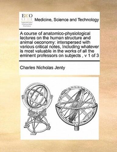 A course of anatomico-physiological lectures on the human structure and animal oeconomy: interspersed with various critical notes,  Including whatever is most valuable in the works of all the eminent professors on subjects,  v 1 of 3