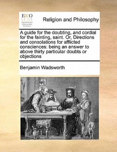 A guide for the doubting, and cordial for the fainting, saint. Or, Directions and consolations for afflicted consciences: being an answer to above thirty particular doubts or objections