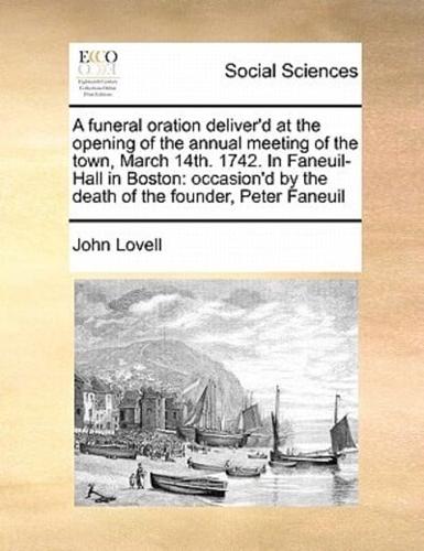 A funeral oration deliver'd at the opening of the annual meeting of the town, March 14th. 1742. In Faneuil-Hall in Boston: occasion'd by the death of the founder, Peter Faneuil