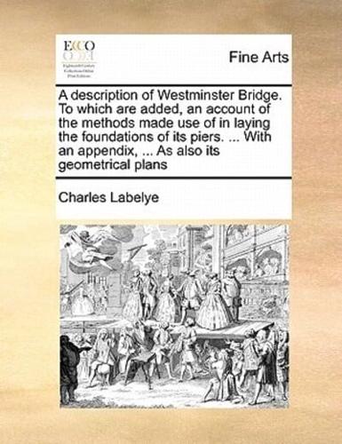 A description of Westminster Bridge. To which are added, an account of the methods made use of in laying the foundations of its piers. ... With an appendix, ... As also its geometrical plans