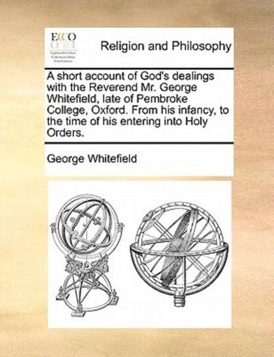 A short account of God's dealings with the Reverend Mr. George Whitefield, late of Pembroke College, Oxford. From his infancy, to the time of his entering into Holy Orders.