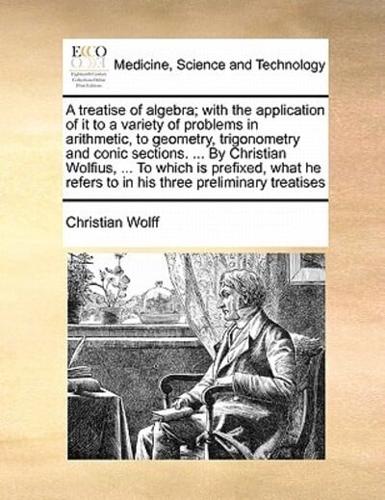 A treatise of algebra; with the application of it to a variety of problems in arithmetic, to geometry, trigonometry and conic sections. ... By Christian Wolfius, ... To which is prefixed, what he refers to in his three preliminary treatises