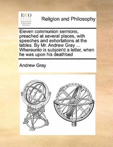 Eleven communion sermons, preached at several places, with speeches and exhortations at the tables. By Mr. Andrew Gray ... Whereunto is subjoin'd a letter, when he was upon his deathbed