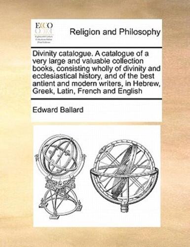 Divinity catalogue. A catalogue of a very large and valuable collection books, consisting wholly of divinity and ecclesiastical history, and of the best antient and modern writers, in Hebrew, Greek, Latin, French and English