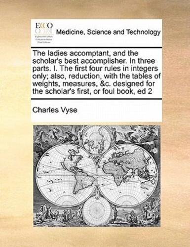The ladies accomptant, and the scholar's best accomplisher. In three parts. I. The first four rules in integers only; also, reduction, with the tables of weights, measures, &c. designed for the scholar's first, or foul book, ed 2