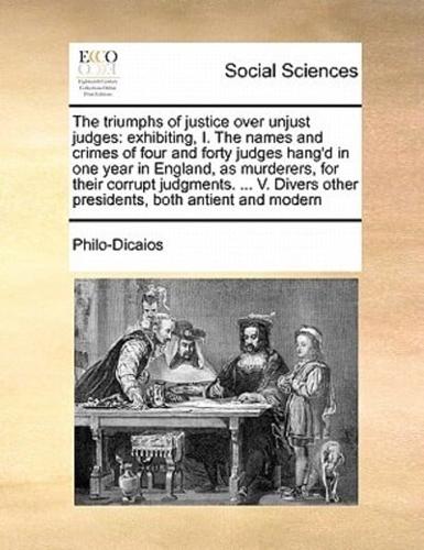 The triumphs of justice over unjust judges: exhibiting, I. The names and crimes of four and forty judges hang'd in one year in England, as murderers, for their corrupt judgments. ... V. Divers other presidents, both antient and modern