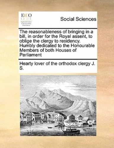 The reasonableness of bringing in a bill, in order for the Royal assent, to oblige the clergy to residency. Humbly dedicated to the Honourable Members of both Houses of Parliament