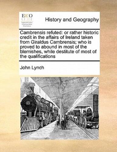 Cambrensis refuted: or rather historic credit in the affairs of Ireland taken from Giraldus Cambrensis; who is proved to abound in most of the blemishes, while destitute of most of the qualifications