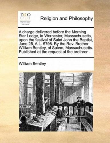 A charge delivered before the Morning Star Lodge, in Worcester, Massachusetts, upon the festival of Saint John the Baptist, June 25, A.L. 5798. By the Rev. Brother William Bentley, of Salem, Massachusetts. Published at the request of the brethren.