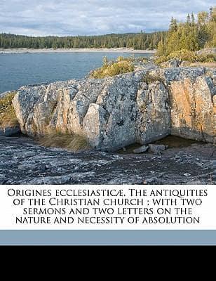 Origines Ecclesiasticae. The Antiquities of the Christian Church; With Two Sermons and Two Letters on the Nature and Necessity of Absolution Volume 1