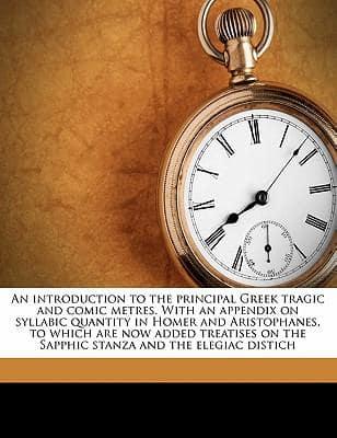 An Introduction to the Principal Greek Tragic and Comic Metres. with an Appendix on Syllabic Quantity in Homer and Aristophanes, to Which Are Now Added Treatises on the Sapphic Stanza and the Elegiac Distich