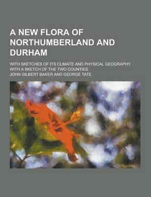 A New Flora of Northumberland and Durham; With Sketches of Its Climate and Physical Geography. With a Sketch of the Two Counties