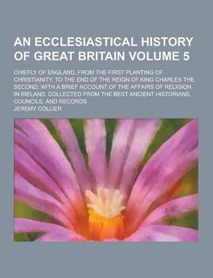 An Ecclesiastical History of Great Britain; Chiefly of England, from the First Planting of Christianity, to the End of the Reign of King Charles The