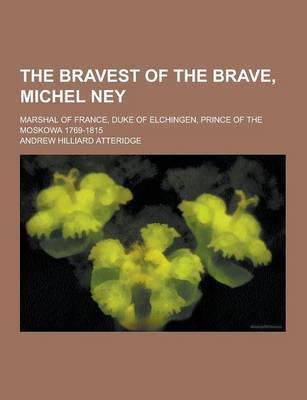 The Bravest of the Brave, Michel Ney; Marshal of France, Duke of Elchingen, Prince of the Moskowa 1769-1815