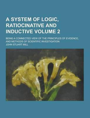 A System of Logic, Ratiocinative and Inductive; Being a Connected View of the Principles of Evidence, and Methods of Scientific Investigation Volume