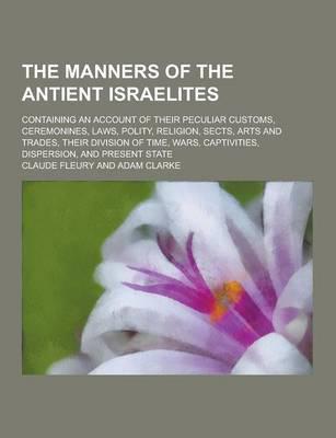 The Manners of the Antient Israelites; Containing an Account of Their Peculiar Customs, Ceremonines, Laws, Polity, Religion, Sects, Arts and Trades, T