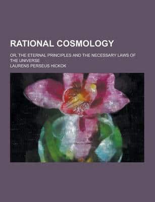 Rational Cosmology; Or, the Eternal Principles and the Necessary Laws of the Universe