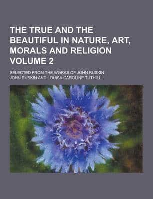 The True and the Beautiful in Nature, Art, Morals and Religion; Selected from the Works of John Ruskin Volume 2