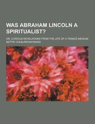 Was Abraham Lincoln a Spiritualist?; Or, Curious Revelations from the Life of a Trance Medium