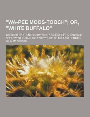 Wa-Pee Moos-Tooch; The Hero of a Hundred Battles; A Tale of Life in Canada's Great West During the Early Years of the Last Century