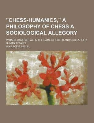 Chess-Humanics, a Philosophy of Chess a Sociological Allegory; Parallelisms Between the Game of Chess and Our Larger Human Affairs