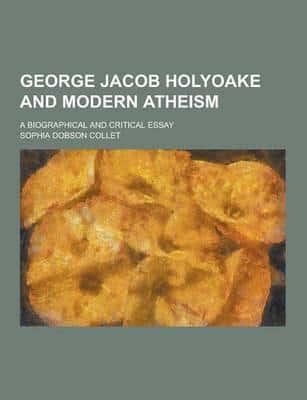 George Jacob Holyoake and Modern Atheism; A Biographical and Critical Essay